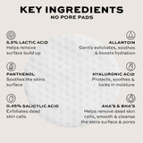 Key ingredients in No Pore Pads: Lactic Acid, Panthenol, Allantoin, Hyaluronic Acid, Salicylic Acid, AHA's & BHA's.